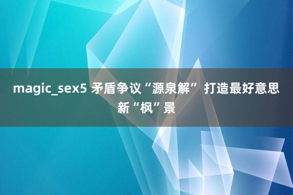 magic_sex5 矛盾争议“源泉解” 打造最好意思新“枫”景