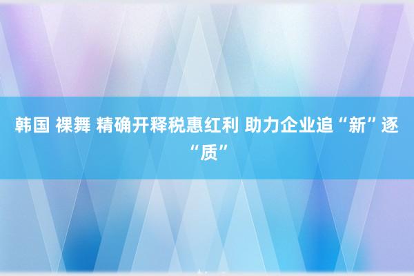 韩国 裸舞 精确开释税惠红利 助力企业追“新”逐“质”