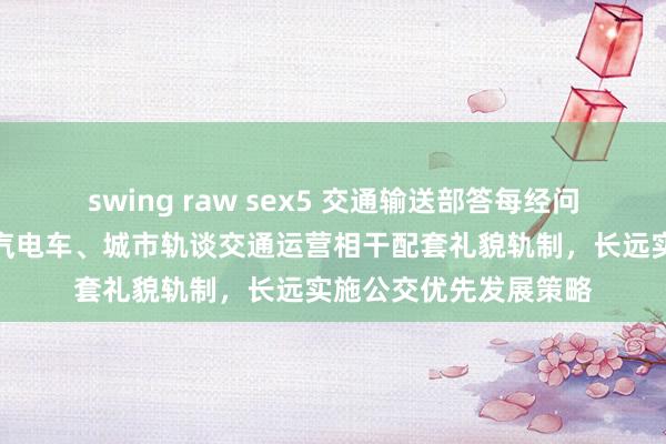 swing raw sex5 交通输送部答每经问：将制改换城市巨匠汽电车、城市轨谈交通运营相干配套礼貌轨制，长远实施公交优先发展策略