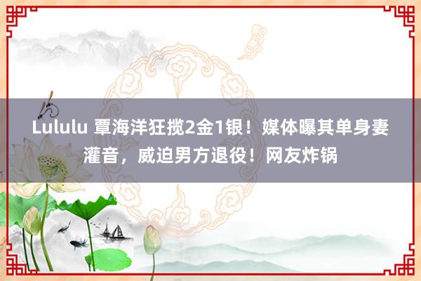 Lululu 覃海洋狂揽2金1银！媒体曝其单身妻灌音，威迫男方退役！网友炸锅