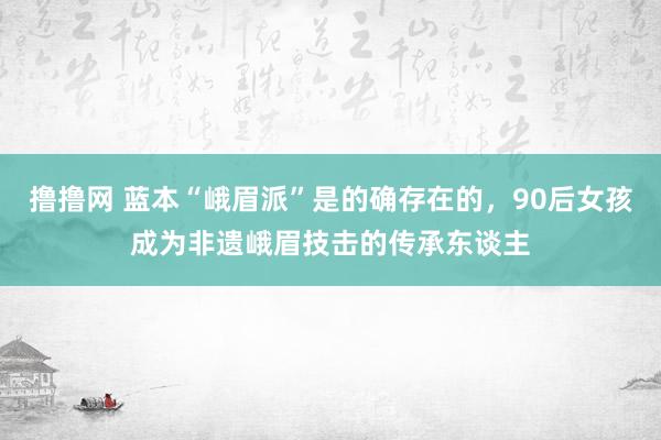 撸撸网 蓝本“峨眉派”是的确存在的，90后女孩成为非遗峨眉技击的传承东谈主