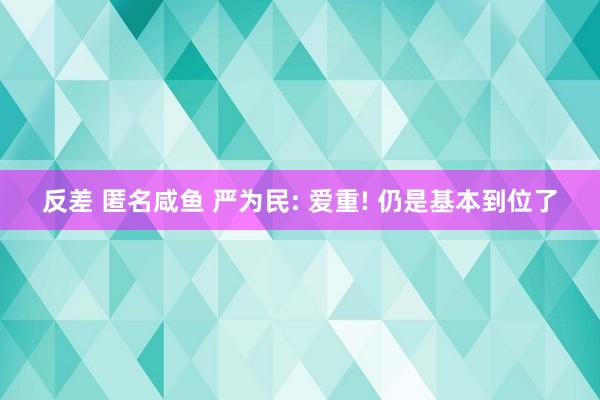 反差 匿名咸鱼 严为民: 爱重! 仍是基本到位了