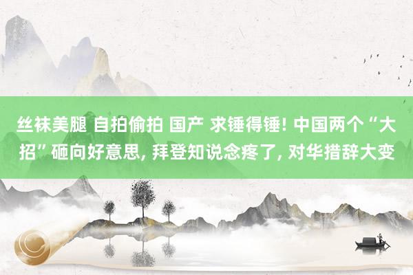 丝袜美腿 自拍偷拍 国产 求锤得锤! 中国两个“大招”砸向好意思， 拜登知说念疼了， 对华措辞大变