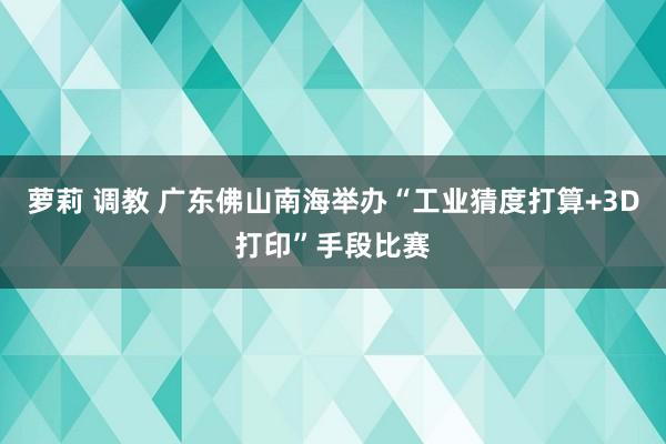 萝莉 调教 广东佛山南海举办“工业猜度打算+3D打印”手段比赛