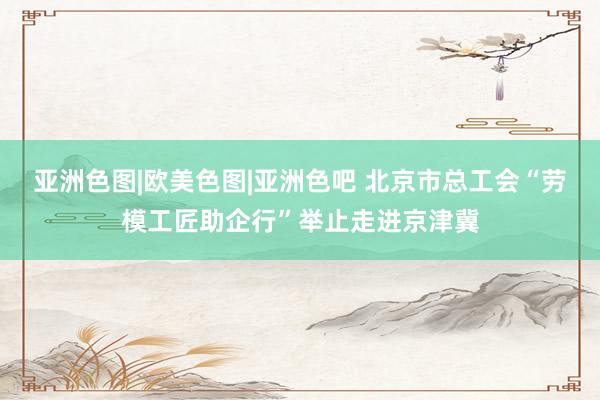 亚洲色图|欧美色图|亚洲色吧 北京市总工会“劳模工匠助企行”举止走进京津冀