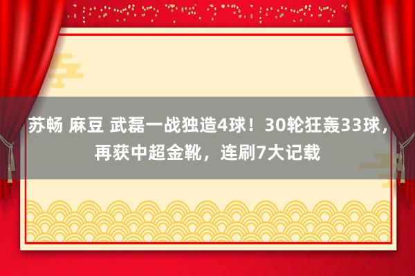 苏畅 麻豆 武磊一战独造4球！30轮狂轰33球，再获中超金靴，连刷7大记载