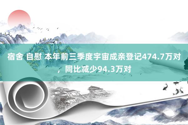 宿舍 自慰 本年前三季度宇宙成亲登记474.7万对，同比减少94.3万对