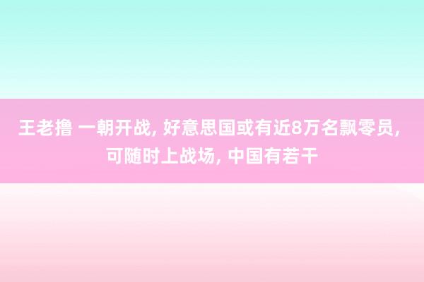 王老撸 一朝开战， 好意思国或有近8万名飘零员， 可随时上战场， 中国有若干