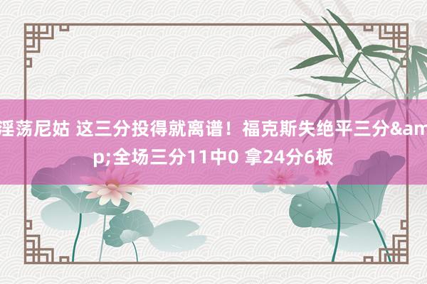 淫荡尼姑 这三分投得就离谱！福克斯失绝平三分&全场三分11中0 拿24分6板