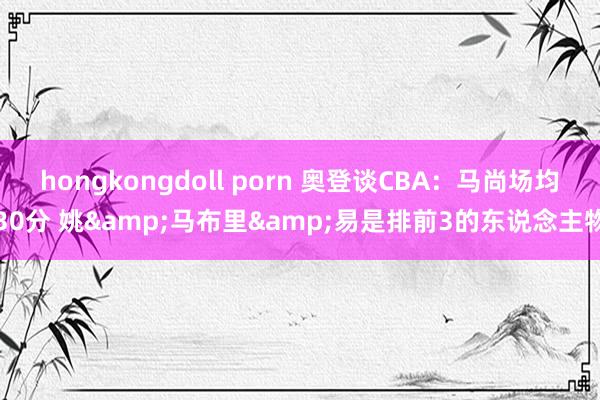 hongkongdoll porn 奥登谈CBA：马尚场均30分 姚&马布里&易是排前3的东说念主物