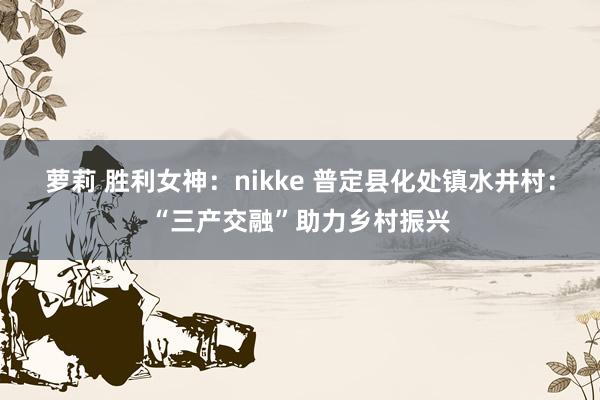 萝莉 胜利女神：nikke 普定县化处镇水井村：“三产交融”助力乡村振兴