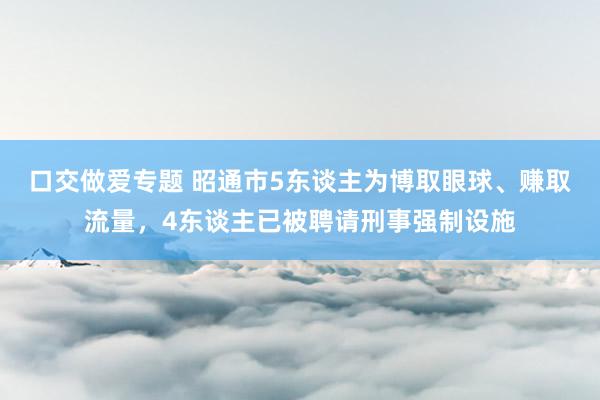 口交做爱专题 昭通市5东谈主为博取眼球、赚取流量，4东谈主已被聘请刑事强制设施