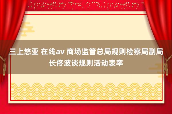 三上悠亚 在线av 商场监管总局规则检察局副局长佟波谈规则活动表率