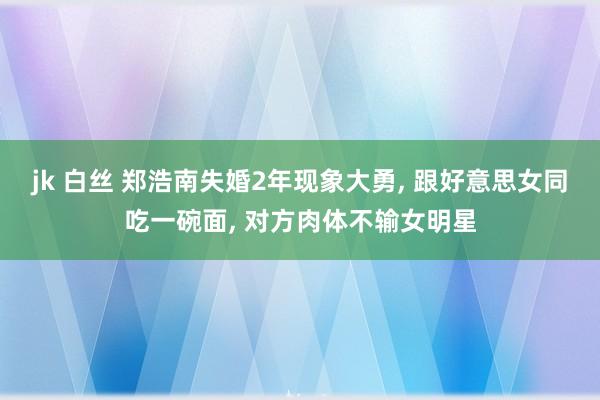 jk 白丝 郑浩南失婚2年现象大勇， 跟好意思女同吃一碗面， 对方肉体不输女明星