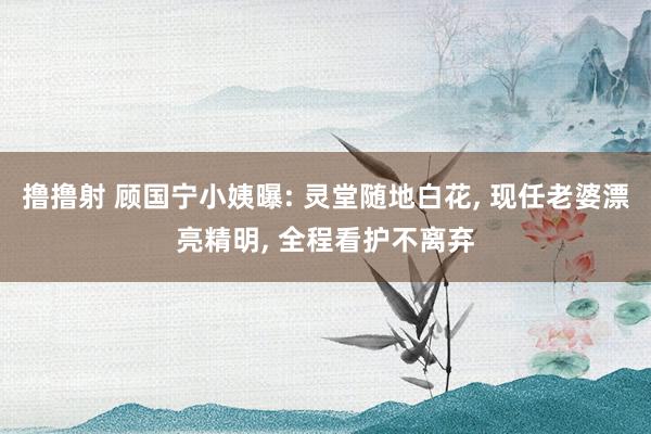 撸撸射 顾国宁小姨曝: 灵堂随地白花， 现任老婆漂亮精明， 全程看护不离弃