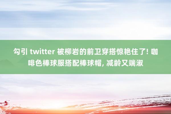 勾引 twitter 被柳岩的前卫穿搭惊艳住了! 咖啡色棒球服搭配棒球帽， 减龄又端淑