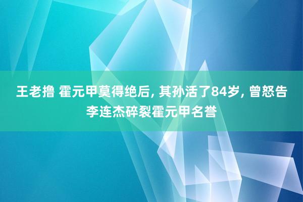 王老撸 霍元甲莫得绝后， 其孙活了84岁， 曾怒告李连杰碎裂霍元甲名誉