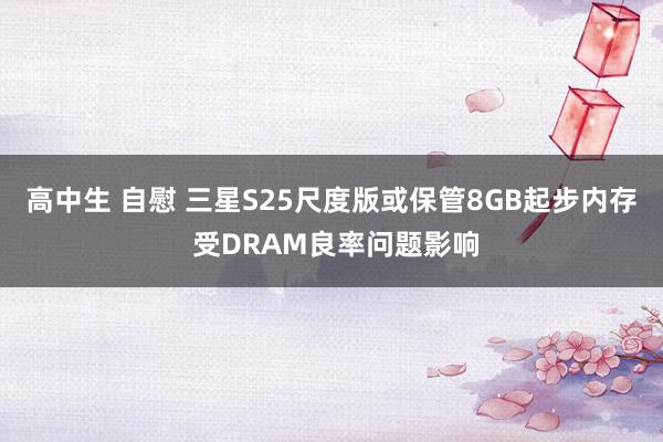 高中生 自慰 三星S25尺度版或保管8GB起步内存 受DRAM良率问题影响