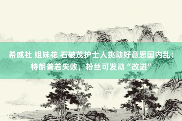 希威社 姐妹花 石破茂护士人挑动好意思国内乱：特朗普若失败，粉丝可发动“改进”