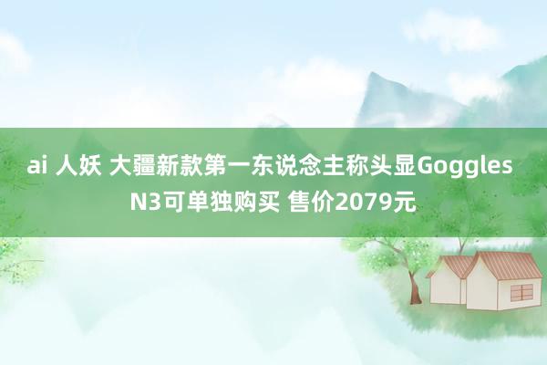 ai 人妖 大疆新款第一东说念主称头显Goggles N3可单独购买 售价2079元