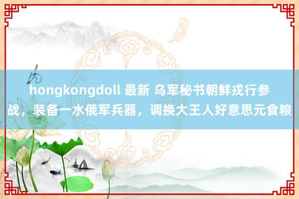 hongkongdoll 最新 乌军秘书朝鲜戎行参战，装备一水俄军兵器，调换大王人好意思元食粮