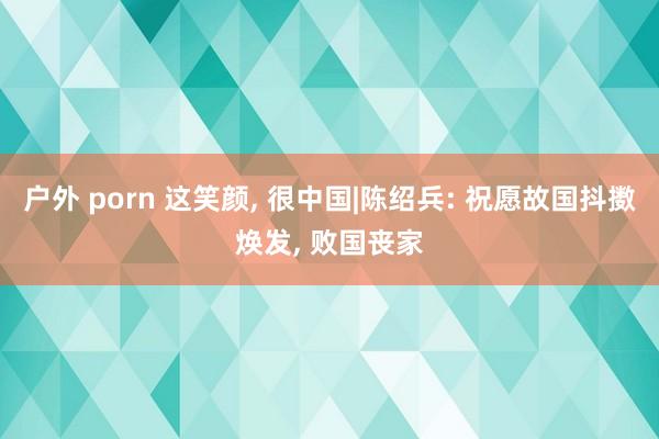 户外 porn 这笑颜， 很中国|陈绍兵: 祝愿故国抖擞焕发， 败国丧家