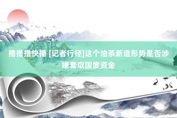 撸撸撸快播 [记者行径]这个油茶新造形势是否涉嫌套取国度资金