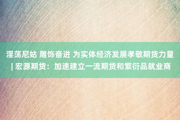 淫荡尼姑 雕饰奋进 为实体经济发展孝敬期货力量 | 宏源期货：加速建立一流期货和繁衍品就业商