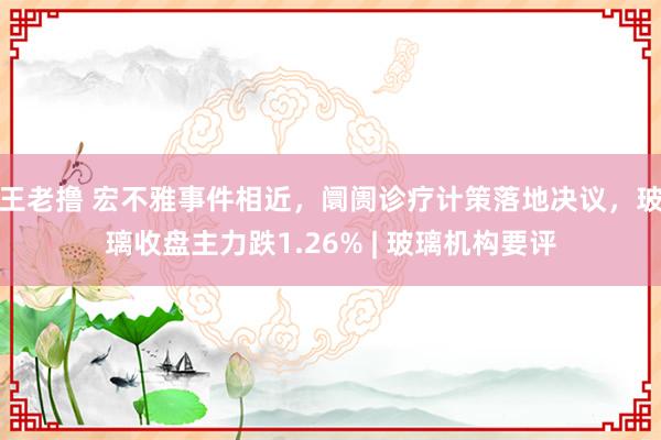 王老撸 宏不雅事件相近，阛阓诊疗计策落地决议，玻璃收盘主力跌1.26% | 玻璃机构要评