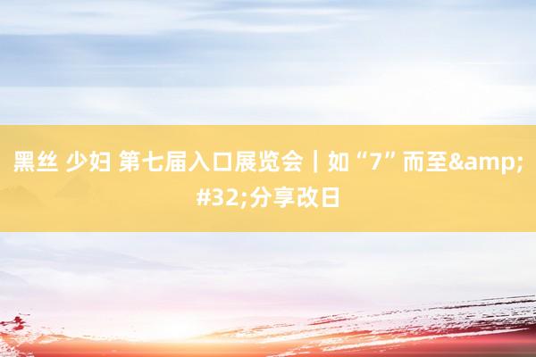 黑丝 少妇 第七届入口展览会｜如“7”而至&#32;分享改日