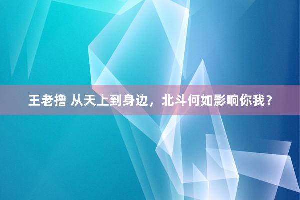 王老撸 从天上到身边，北斗何如影响你我？