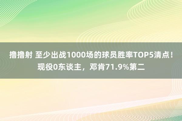 撸撸射 至少出战1000场的球员胜率TOP5清点！现役0东谈主，邓肯71.9%第二