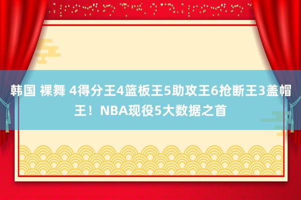 韩国 裸舞 4得分王4篮板王5助攻王6抢断王3盖帽王！NBA现役5大数据之首