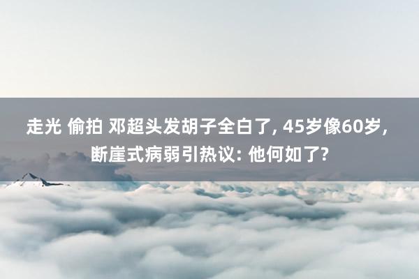 走光 偷拍 邓超头发胡子全白了， 45岁像60岁， 断崖式病弱引热议: 他何如了?