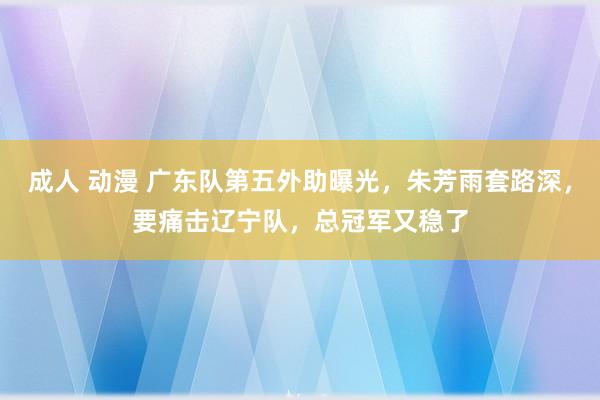 成人 动漫 广东队第五外助曝光，朱芳雨套路深，要痛击辽宁队，总冠军又稳了