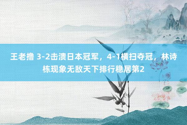 王老撸 3-2击溃日本冠军，4-1横扫夺冠，林诗栋现象无敌天下排行稳居第2