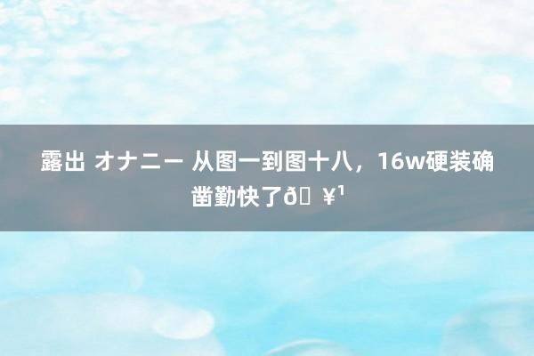 露出 オナニー 从图一到图十八，16w硬装确凿勤快了🥹