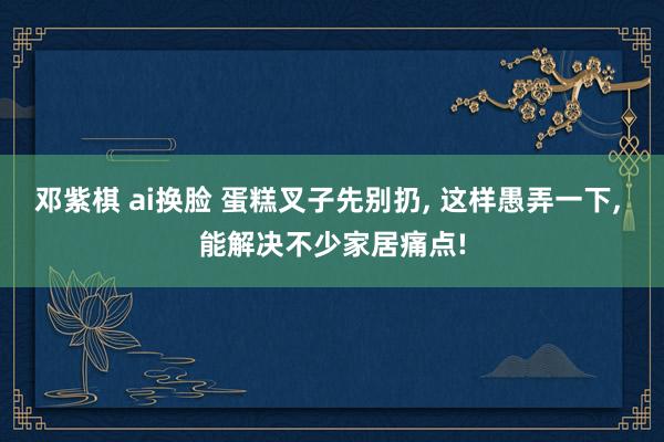 邓紫棋 ai换脸 蛋糕叉子先别扔， 这样愚弄一下， 能解决不少家居痛点!