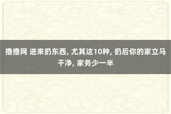 撸撸网 进来扔东西， 尤其这10种， 扔后你的家立马干净， 家务少一半