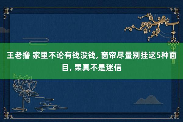 王老撸 家里不论有钱没钱， 窗帘尽量别挂这5种面目， 果真不是迷信