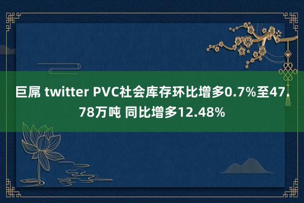 巨屌 twitter PVC社会库存环比增多0.7%至47.78万吨 同比增多12.48%