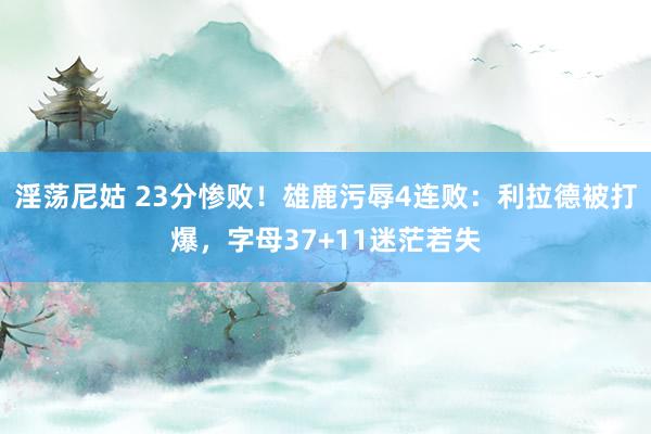 淫荡尼姑 23分惨败！雄鹿污辱4连败：利拉德被打爆，字母37+11迷茫若失