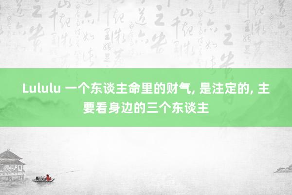 Lululu 一个东谈主命里的财气， 是注定的， 主要看身边的三个东谈主