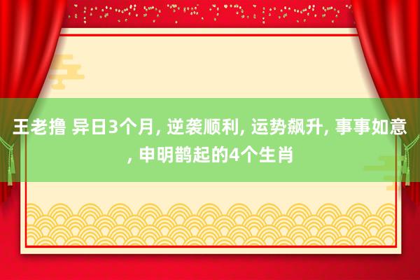 王老撸 异日3个月， 逆袭顺利， 运势飙升， 事事如意， 申明鹊起的4个生肖