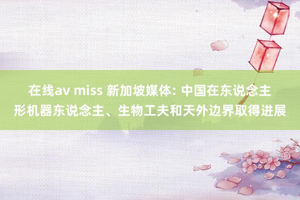 在线av miss 新加坡媒体: 中国在东说念主形机器东说念主、生物工夫和天外边界取得进展