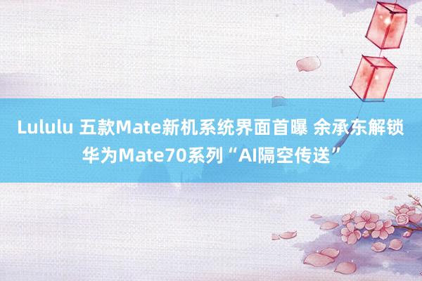 Lululu 五款Mate新机系统界面首曝 余承东解锁华为Mate70系列“AI隔空传送”