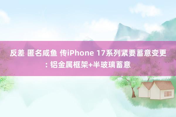 反差 匿名咸鱼 传iPhone 17系列紧要蓄意变更: 铝金属框架+半玻璃蓄意