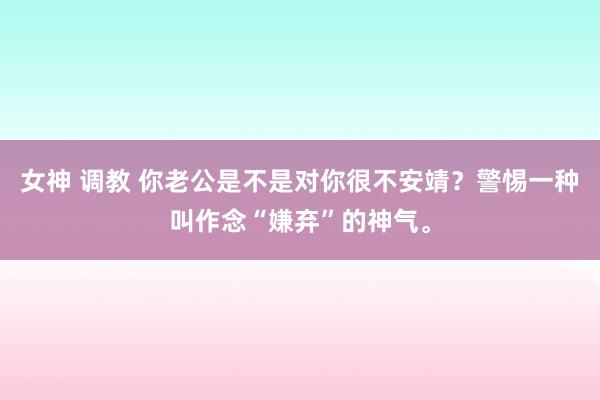 女神 调教 你老公是不是对你很不安靖？警惕一种叫作念“嫌弃”的神气。