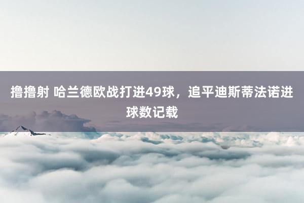 撸撸射 哈兰德欧战打进49球，追平迪斯蒂法诺进球数记载