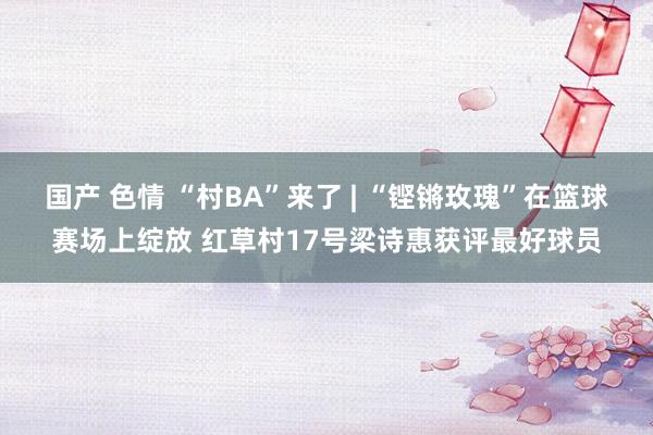 国产 色情 “村BA”来了 | “铿锵玫瑰”在篮球赛场上绽放 红草村17号梁诗惠获评最好球员